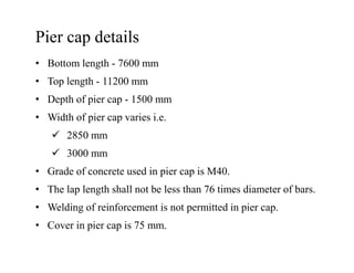 Pier cap details
• Bottom length - 7600 mm
• Top length - 11200 mm
• Depth of pier cap - 1500 mm
• Width of pier cap varies i.e.
2850 mm2850 mm
3000 mm
• Grade of concrete used in pier cap is M40.
• The lap length shall not be less than 76 times diameter of bars.
• Welding of reinforcement is not permitted in pier cap.
• Cover in pier cap is 75 mm.
 