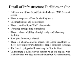 Detail of Infrastructure Facilities on Site
• Different site offices for AUDA, site Incharge, PMC, Account
section
• There are separate offices for site Engineers
• One meeting hall and storage room
• There is availability of RMC plant on site
• Workshop for repairing of machines
• There is also availability of weigh bridge and laboratory
facilities
• Steel yard for storage of steel
• There is a labour colony for approx. 120 labors, in addition to
these, there is proper availability of proper sanitation facilities.
• Site is well equipped with necessary medical facilities
• On this there is availability of canteen which is a big hall with
kitchen which provides lunch and dinner for 50 staff members.
 