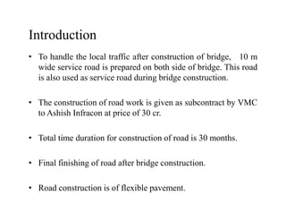 Introduction
• To handle the local traffic after construction of bridge, 10 m
wide service road is prepared on both side of bridge. This road
is also used as service road during bridge construction.
• The construction of road work is given as subcontract by VMC
to Ashish Infracon at price of 30 cr.to Ashish Infracon at price of 30 cr.
• Total time duration for construction of road is 30 months.
• Final finishing of road after bridge construction.
• Road construction is of flexible pavement.
 