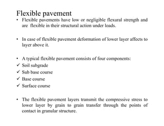 Flexible pavement
• Flexible pavements have low or negligible flexural strength and
are flexible in their structural action under loads.
• In case of flexible pavement deformation of lower layer affects to
layer above it.
• A typical flexible pavement consists of four components:
Soil subgradeSoil subgrade
Sub base course
Base course
Surface course
• The flexible pavement layers transmit the compressive stress to
lower layer by grain to grain transfer through the points of
contact in granular structure.
 