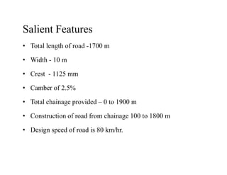 Salient Features
• Total length of road -1700 m
• Width - 10 m
• Crest - 1125 mm
• Camber of 2.5%• Camber of 2.5%
• Total chainage provided – 0 to 1900 m
• Construction of road from chainage 100 to 1800 m
• Design speed of road is 80 km/hr.
 