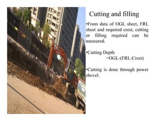 Cutting and filling
•From data of OGL sheet, FRL
sheet and required crest, cutting
or filling required can be
measured.
•Cutting Depth
=OGL-(FRL-Crest)=OGL-(FRL-Crest)
•Cutting is done through power
shovel.
 