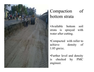 Compaction of
bottom strata
•Available bottom soil
strata is sprayed with
water after cutting.
•Compacted with roller to
achieve density of
1.85 gm/cc.
•Further level and density
is checked by PMC
engineer.
 