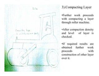 3).Compacting Layer
•Further work proceeds
with compacting a layer
through roller machine.
•After compaction density
and level of layer is
checked.checked.
•If required results are
obtained further work
proceeds with
construction of other layer
over it.
 