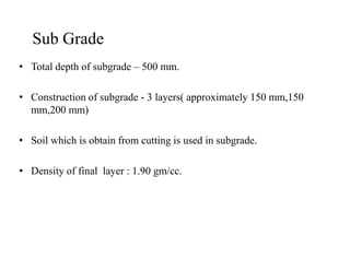 Sub Grade
• Total depth of subgrade – 500 mm.
• Construction of subgrade - 3 layers( approximately 150 mm,150
mm,200 mm)
• Soil which is obtain from cutting is used in subgrade.• Soil which is obtain from cutting is used in subgrade.
• Density of final layer : 1.90 gm/cc.
 
