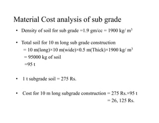Material Cost analysis of sub grade
• Density of soil for sub grade =1.9 gm/cc = 1900 kg/ m3
• Total soil for 10 m long sub grade construction
= 10 m(long)×10 m(wide)×0.5 m(Thick)×1900 kg/ m3
= 95000 kg of soil
=95 t=95 t
• 1 t subgrade soil = 275 Rs.
• Cost for 10 m long subgrade construction = 275 Rs.×95 t
= 26, 125 Rs.
 