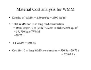 Material Cost analysis for WMM
• Density of WMM = 2.39 gm/cc = 2390 kg/ m3
• Total WMM for 10 m long road construction
= 10 m(long)×10 m (wide)×0.25m (Thick)×2390 kg/ m3
= 59, 750 kg of WMM
=59.75 t=59.75 t
• 1 t WMM = 550 Rs.
• Cost for 10 m long WMM construction = 550 Rs.×59.75 t
= 32863 Rs.
 