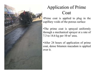 Application of Prime
Coat
•Prime coat is applied to plug in the
capillary voids of the porous surface
•The prime coat is sprayed uniformly
through a mechanical sprayer at a rate of
7.3 to 14.6 kg per 10 m2 area.7.3 to 14.6 kg per 10 m area.
•After 24 hours of application of prime
coat, dense bitumen macadam is applied
over it.
 