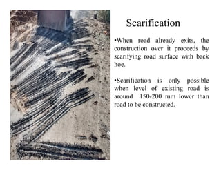 Scarification
•When road already exits, the
construction over it proceeds by
scarifying road surface with back
hoe.
•Scarification is only possible
when level of existing road iswhen level of existing road is
around 150-200 mm lower than
road to be constructed.
 