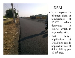 DBM
• It is prepared in
bitumen plant at
temperature of
135°C which
decreases to
105°C, which is105°C, which is
required at site.
• Just before
application of
DBM tack coat is
applied at rate of
4.9 to 9.8 kg per
10 m2 area.
 