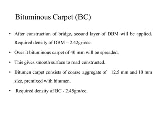 Bituminous Carpet (BC)
• After construction of bridge, second layer of DBM will be applied.
Required density of DBM – 2.42gm/cc.
• Over it bituminous carpet of 40 mm will be spreaded.
• This gives smooth surface to road constructed.• This gives smooth surface to road constructed.
• Bitumen carpet consists of coarse aggregate of 12.5 mm and 10 mm
size, premixed with bitumen.
• Required density of BC - 2.45gm/cc.
 