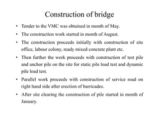 Construction of bridge
• Tender to the VMC was obtained in month of May.
• The construction work started in month of August.
• The construction proceeds initially with construction of site
office, labour colony, ready mixed concrete plant etc.
• Then further the work proceeds with construction of test pile
and anchor pile on the site for static pile load test and dynamic
pile load test.
• Parallel work proceeds with construction of service road on
right hand side after erection of barricades.
• After site clearing the construction of pile started in month of
January.
 