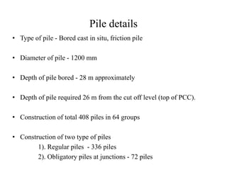 Pile details
• Type of pile - Bored cast in situ, friction pile
• Diameter of pile - 1200 mm
• Depth of pile bored - 28 m approximately
• Depth of pile required 26 m from the cut off level (top of PCC).
• Construction of total 408 piles in 64 groups
• Construction of two type of piles
1). Regular piles - 336 piles
2). Obligatory piles at junctions - 72 piles
 
