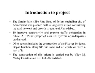 Introduction to project
• The Sardar Patel (SP) Ring Road of 76 km encircling city of
Ahmedabad was planned with a long-term vision considering
the road network and growth structure of Ahmedabad.
• To improve connectivity and prevent traffic congestion in
future, AUDA has proposed over six flyovers or underpassesfuture, AUDA has proposed over six flyovers or underpasses
on the road.
• Of its scopes includes the construction of the Flyover Bridge at
Bopal Junction along SP rind road and of which we were a
part of it.
• The construction of this bridge is carried out by Vijay M.
Mistry Construction Pvt. Ltd. Ahmedabad.
 