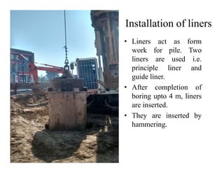 Installation of liners
• Liners act as form
work for pile. Two
liners are used i.e.
principle liner and
guide liner.
• After completion of• After completion of
boring upto 4 m, liners
are inserted.
• They are inserted by
hammering.
 