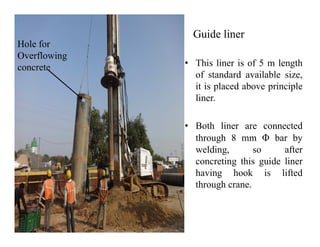 Guide liner
• This liner is of 5 m length
of standard available size,
it is placed above principle
liner.
• Both liner are connected
Hole for
Overflowing
concrete
• Both liner are connected
through 8 mm Φ bar by
welding, so after
concreting this guide liner
having hook is lifted
through crane.
 