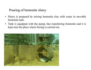 • Slurry is prepared by mixing bentonite clay with water in movable
bentonite tank.
• Tank is equipped with the pump, line transferring bentonite and it is
kept near the place where boring is carried out.
Pouring of bentonite slurry
 