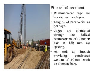 Pile reinforcement
• Reinforcement cage are
inserted in three layers.
• Lengths of bars varies as
per cage.
• Cages are connected
through the helicalthrough the helical
reinforcement of 10 mm Φ
bars at 150 mm c/c
spacing.
• As well as through
providing continuous
welding of 100 mm length
on alternate bars.
 