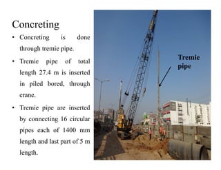Concreting
• Concreting is done
through tremie pipe.
• Tremie pipe of total
length 27.4 m is inserted
in piled bored, through
Tremie
pipe
in piled bored, through
crane.
• Tremie pipe are inserted
by connecting 16 circular
pipes each of 1400 mm
length and last part of 5 m
length.
 