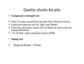 Quality checks for pile
• Compressive strength test
Total 12 cubes casted from one pile from alternate mixers
Cubes are tested on site for 7days and 28days
From the total cubes casted 10% of them are sent to private
testing laboratory
1% of total cubes casted are sent to GERI1% of total cubes casted are sent to GERI
• Slump test
Required Slump – 135mm.
 