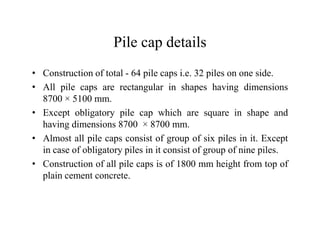 Pile cap details
• Construction of total - 64 pile caps i.e. 32 piles on one side.
• All pile caps are rectangular in shapes having dimensions
8700 × 5100 mm.
• Except obligatory pile cap which are square in shape and
having dimensions 8700 × 8700 mm.having dimensions 8700 × 8700 mm.
• Almost all pile caps consist of group of six piles in it. Except
in case of obligatory piles in it consist of group of nine piles.
• Construction of all pile caps is of 1800 mm height from top of
plain cement concrete.
 