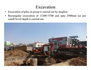 Excavation
• Excavation of piles in group is carried out by dragline
• Rectangular excavation of 11200×5700 and upto 2500mm (as per
cutoff level) depth is carried out.
 