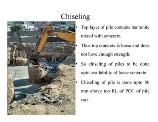 Chiseling
• Top layer of pile contains bentonite
mixed with concrete.
• Thus top concrete is loose and does
not have enough strength.
• So chiseling of piles to be done
upto availability of loose concrete.
• Chiseling of pile is done upto 50
mm above top RL of PCC of pile
cap.
 