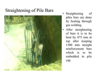 Straightening of Pile Bars
• Straightening of
piles bars are done
by heating through
gas welding.
• After straightening
of bars it is to be
bent by 475 mm atbent by 475 mm at
top after keeping
1300 mm straight
reinforcement bars
which is to be
embedded in pile
cap.
 