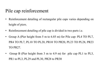 Pile cap reinforcement
• Reinforcement detailing of rectangular pile caps varies depending on
height of piers.
• Reinforcement detailing of pile cap is divided in two parts i.e.
• Group A (Pier height from 5 m to 6.85 m) for Pile cap- PL4 TO PL7,• Group A (Pier height from 5 m to 6.85 m) for Pile cap- PL4 TO PL7,
PR4 TO PL7, PL10 TO PL20, PR10 TO PR20, PL23 TO PL28, PR23
TO PR27.
• Group B (Pier height from 3 m to 4.9 m) for pile cap PL1 to PL3,
PR1 to PL3, PL29 and PL30, PR28 to PR30
 