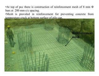 •At top of pcc there is construction of reinforcement mesh of 8 mm Φ
bars at 200 mm c/c spacing.
•Mesh is provided in reinforcement for preventing concrete from
temperature crack at bottom surface of pile cap.
Reinforcement
meshmesh
 