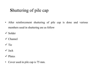 Shuttering of pile cap
• After reinforcement shuttering of pile cap is done and various
members used in shuttering are as follow
Solder
Channel
Tie
Jack
Plates
• Cover used in pile cap is 75 mm.
 