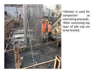•Vibrator is used for
compaction as
concreting proceeds.
•After concreting top
layer of pile cap are
to be leveled.
 