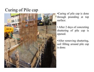 Curing of Pile cap
•Curing of pile cap is done
through pounding at top
surface.
• After 2 days of concreting
shuttering of pile cap is
opened.
•After removing shuttering,
soil filling around pile cap
is done.
 