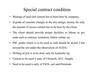 Special contract condition
• Wastage of steel and cement has to been bear by company.
• If grade of concrete changes in the mix design, money for only
the amount of excess cement has to be bear by the client.
• The client should provide proper facilities to labour as per
code such as canteen, sanitation, labour colony etc.code such as canteen, sanitation, labour colony etc.
• PSC girder which is to be used as slab should be stored 2 km
around the site under the observation of AUDA.
• Drilling of pile is to be done only by hydraulic rig.
• Cement to be used is only of Ultratech, ACC, Sanghi.
• Steel to be used is only of TATA, sail and Electrode.
 
