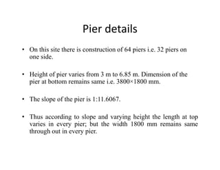 Pier details
• On this site there is construction of 64 piers i.e. 32 piers on
one side.
• Height of pier varies from 3 m to 6.85 m. Dimension of the
pier at bottom remains same i.e. 3800×1800 mm.pier at bottom remains same i.e. 3800×1800 mm.
• The slope of the pier is 1:11.6067.
• Thus according to slope and varying height the length at top
varies in every pier; but the width 1800 mm remains same
through out in every pier.
 