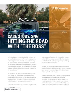 CASE STUDY: SNG
HITTING THE ROAD
WITH “THE BOSS”
In the broadcasting environment of today, the ability to
carry out live broadcasts from wherever news and events
are breaking is essential. Networks are expected to bring
the news no matter where or when it breaks and under
any circumstances. A fast and convenient way of ensuring
that a broadcaster reaches a story is the use of an Outside
Broadcast (OB) truck to provide contribution links back to
the network studio.
Houston-based ABC13 News network has kitted out“The
Boss”, a Ford F250, with some exceptional features that
enable the vehicle to become a studio on wheels with the
ability to facilitate the delivery of video transmissions, as
well as IP capability, from anywhere in the country.
As the network never knows where a story might break, it
was important to have a vehicle in its portfolio that can
withstand the terrain that its usual SNG vehicles couldn’t
handle.“The Boss”is resilient enough to cope with tough
terrain and adverse conditions.
The team has also converted another vehicle to become
its dedicated‘Storm Tracker’, enabling the team to effectively
cover hurricane season in a region of the United States
that is heavily affected each year.
“The Boss”features Ku-band IP satellite transmission which
dramatically reduces costs, and bonded cellular
technology with forward-facing dash cams and HEVC
encoding, resulting in a highly flexible system. Newtec
Certified Partner, Network Innovations’MAVERICK service
and the Newtec Dialog® platform are the power behind
 