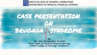 CASE PRESENTATION
ON
BRUGADA SYNDROME
By,
Mr. Aby Thankachan, M.Sc(N)
Tutor, Dept. of Medical Surgical Nursing,
KMCH College of Nursing, Coimbatore
KMCH COLLEGE OF NURSING, COIMBATORE
DEPARTMENT OF MEDICAL SURGICAL NURSING
 