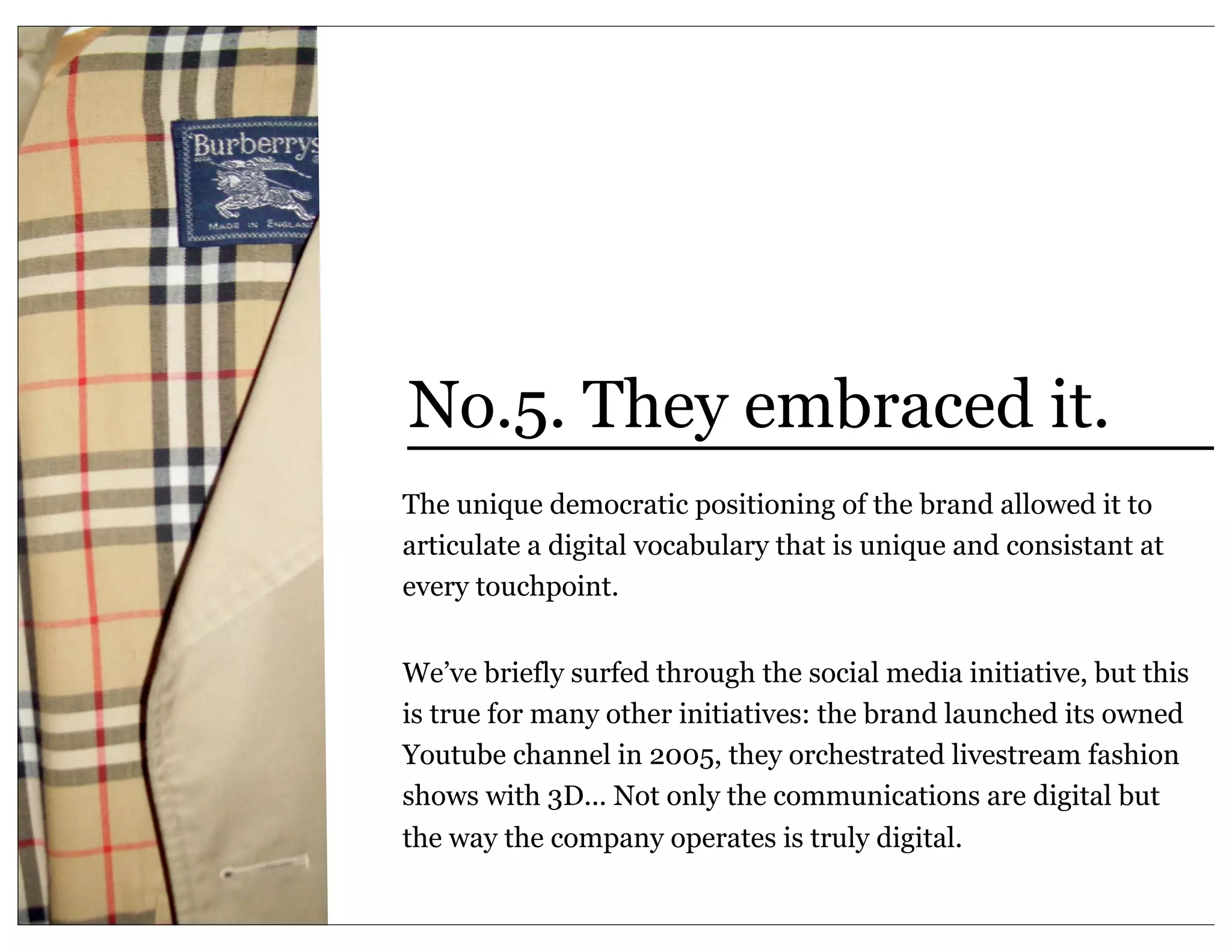No.5. They embraced it.
The unique democratic positioning of the brand allowed it to
articulate a digital vocabulary that is unique and consistant at
every touchpoint.


We’ve briefly surfed through the social media initiative, but this
is true for many other initiatives: the brand launched its owned
Youtube channel in 2005, they orchestrated livestream fashion
shows with 3D... Not only the communications are digital but
the way the company operates is truly digital.
 