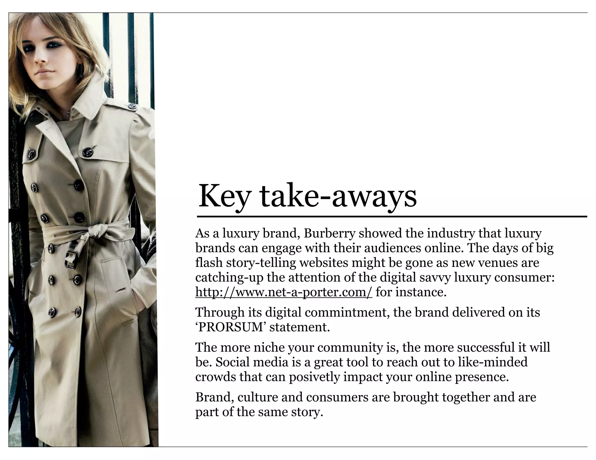 Key take-aways
As a luxury brand, Burberry showed the industry that luxury
brands can engage with their audiences online. The days of big
flash story-telling websites might be gone as new venues are
catching-up the attention of the digital savvy luxury consumer:
http://www.net-a-porter.com/ for instance.
Through its digital commintment, the brand delivered on its
‘PRORSUM’ statement.
The more niche your community is, the more successful it will
be. Social media is a great tool to reach out to like-minded
crowds that can posivetly impact your online presence.
Brand, culture and consumers are brought together and are
part of the same story.
 