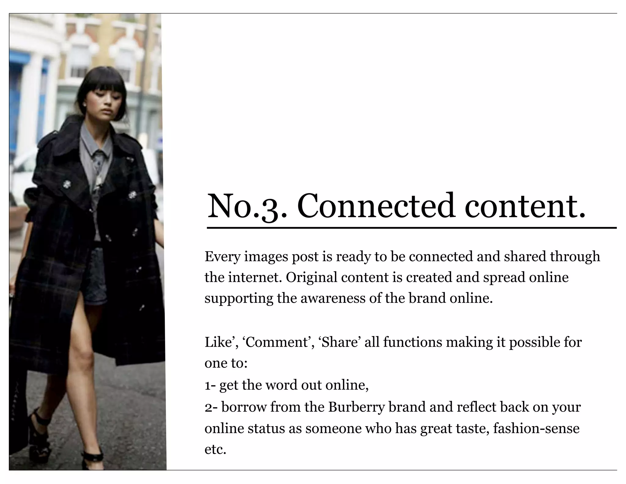 No.3. Connected content.
Every images post is ready to be connected and shared through
the internet. Original content is created and spread online
supporting the awareness of the brand online.


Like’, ‘Comment’, ‘Share’ all functions making it possible for
one to:
1- get the word out online,
2- borrow from the Burberry brand and reflect back on your
online status as someone who has great taste, fashion-sense
etc.
 