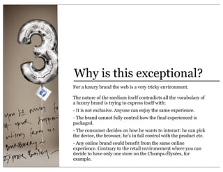 Why is this exceptional?
For a luxury brand the web is a very tricky environment.

The nature of the medium itself contradicts all the vocabulary of
a luxury brand is trying to express itself with:
- It is not exclusive. Anyone can enjoy the same experience.
- The brand cannot fully control how the final experienced is
packaged.
- The consumer decides on how he wants to interact: he can pick
the device, the browser, he’s in full control with the product etc.
- Any online brand could benefit from the same online
experience. Contrary to the retail environement where you can
decide to have only one store on the Champs-Élysées, for
example.
 