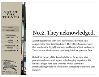 No.2. They acknowledged.
As IWC recently did with their new website, they took into
consideration their target audience. They offered an experience
that matches the digital knowledge and habits of their audiences.
The experience invites users in an easy, intuitive, pleasant flow.


Outside of the Art of the Trench platform, the website also
provides end-users with a great only shopping experience. UX,
options, images have been treated a well as the offline
merchandising would be, which is not something common in that
industry.
 