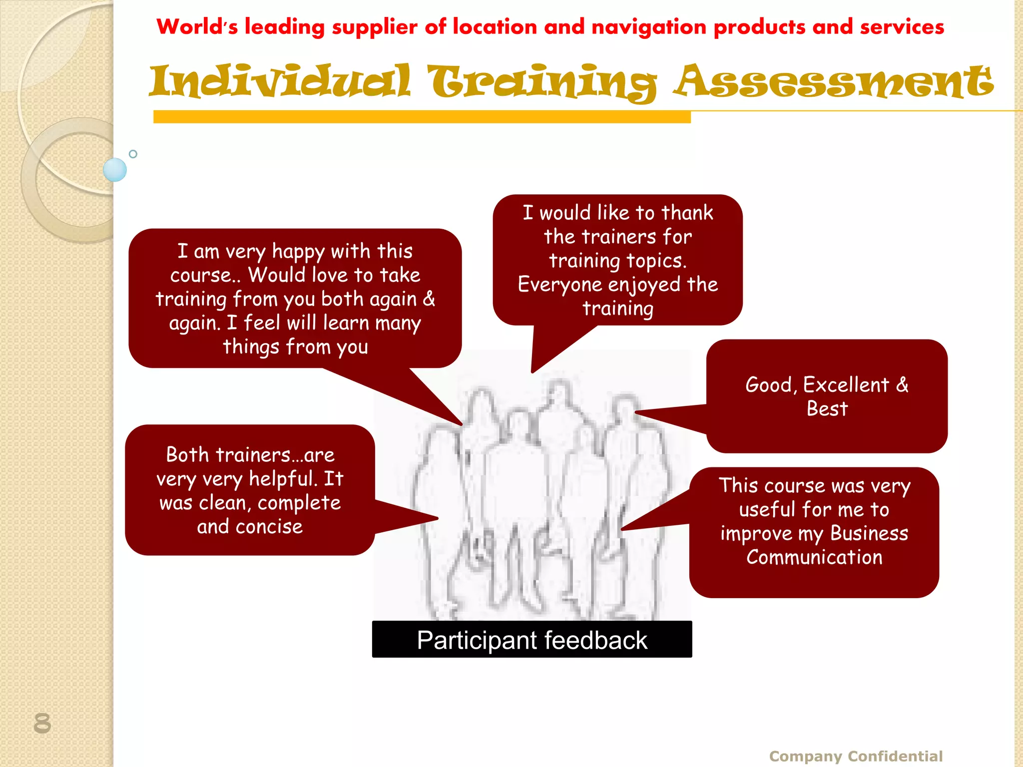World's leading supplier of location and navigation products and services

    Individual Training Assessment


                                       I would like to thank
                                         the trainers for
       I am very happy with this          training topics.
      course.. Would love to take      Everyone enjoyed the
    training from you both again &            training
     again. I feel will learn many
            things from you
                                                               Good, Excellent &
                                                                     Best

     Both trainers…are
    very very helpful. It                                  This course was very
    was clean, complete                                      useful for me to
        and concise                                        improve my Business
                                                              Communication



                               Participant feedback


8
                                                                 Company Confidential
 