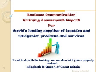 World's leading supplier of location and navigation products and services




                  Business Communication
              Training Assessment Report
                                      For
    World's leading supplier of location and
         navigation products and services




    "It's all to do with the training: you can do a lot if you're properly
                                    trained."
1                 - Elizabeth II, Queen of Great Britain
                                                              Company Confidential
 