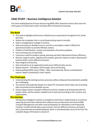                                           Customer Case Study‐ May 2011 

                                                     

    CASE STUDY – Business Intelligence Solution
    The client leading Business Process Outsourcing (BPO) offers extensive services that cover the 
    entire gamut of call/contact center and back‐office transaction processing. 

 
The Need 
      • The need to highlight performance related issues to operational management for timely 
        decisions 
      • Reduce the manpower that is currently generating reports manually  
      • Help in strategizing for leakage of revenue  
      • Data Inconsistency, Multiple sources, and time consumption makes it difficult for 
        operational leaders to provide effective analysis. 
      • Problem of identification, analysis and evaluation of business problems 
      • Ever increasing cost of overheads 
      • Continuous need for problem solving, planning and other Operational Process efficiency 
      • Decision support system, high/low end analytics; generate reports to help in planning the 
        business better across different processes 
      • Data Integrity and Security 
      • Data consistency at an organization level across different data sources 
      • Report Features – Drill down, Drill through, Chart and Pivoting  
      • Download Report(PDF, Excel, HTML) ‐ Static, Parameterized, Ad‐hoc and Dashboard 
        reports. Report scheduling for static reports  

The Challenges 
      • Understanding the existing business processes without adequate documentation available 
        was challenging. 
      • The solution demanded the design of a robust ETL framework which takes care of existing 
        Data Inconsistency from Multiple sources. 
      • Various legacy owners situated in different countries needed to be familiarized with the 
        project needs, and the solution needed to be customized according to their systems and 
        requirements. 
The Solution 
         The Business Intelligence solution is provided to client that is implemented as on‐premise 
         reporting tool with data collected from different sources like Excels and Internal CRM, 
         Transport Management and other Internal Databases for Attendance and Productivity 
         Tracking. Transformed the data as per business rules for different processes and load it 
         into a centralized de‐normalized database which is centralized data source for BI Tool. The 
         complete design of BI Solution consists of: 
 


                                    www.businessintelligenze.com                                      1
 