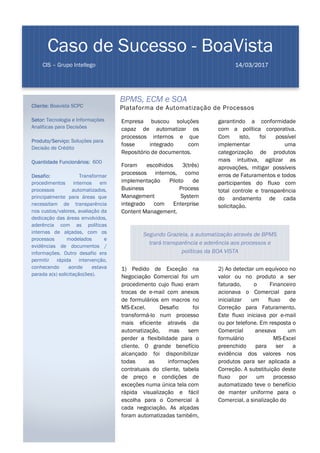 BPMS, ECM e SOA
Plataforma de Automatização de Processos
Empresa buscou soluções
capaz de automatizar os
processos internos e que
fosse integrado com
Repositório de documentos.
Foram escolhidos 3(três)
processos internos, como
implementação Piloto de
Business Process
Management System
integrado com Enterprise
Content Management.
1) Pedido de Exceção na
Negociação Comercial foi um
procedimento cujo fluxo eram
trocas de e-mail com anexos
de formulários em macros no
MS-Excel. Desafio foi
transformá-lo num processo
mais eficiente através da
automatização, mas sem
perder a flexibilidade para o
cliente. O grande benefício
alcançado foi disponibilizar
todas as informações
contratuais do cliente, tabela
de preço e condições de
exceções numa única tela com
rápida visualização e fácil
escolha para o Comercial à
cada negociação. As alçadas
foram automatizadas também,
garantindo a conformidade
com a política corporativa.
Com isto, foi possível
implementar uma
categorização de produtos
mais intuitiva, agilizar as
aprovações, mitigar possíveis
erros de Faturamentos e todos
participantes do fluxo com
total controle e transparência
do andamento de cada
solicitação.
2) Ao detectar um equívoco no
valor ou no produto a ser
faturado, o Financeiro
acionava o Comercial para
inicializar um fluxo de
Correção para Faturamento.
Este fluxo iniciava por e-mail
ou por telefone. Em resposta o
Comercial anexava um
formulário MS-Excel
preenchido para ser a
evidência dos valores nos
produtos para ser aplicada a
Correção. A substituição deste
fluxo por um processo
automatizado teve o benefício
de manter uniforme para o
Comercial, a sinalização do
Caso de Sucesso - BoaVista
CIS – Grupo Intellego 14/03/2017
Cliente: Boavista SCPC
Setor: Tecnologia e Informações
Analíticas para Decisões
Produto/Serviço: Soluções para
Decisão de Crédito
Quantidade Funcionários: 600
Desafio: Transformar
procedimentos internos em
processos automatizados,
principalmente para áreas que
necessitam de transparência
nos custos/valores, avaliação da
dedicação das áreas envolvidos,
aderência com as políticas
internas de alçadas, com os
processos modelados e
evidências de documentos /
informações. Outro desafio era
permitir rápida intervenção,
conhecendo aonde estava
parada a(s) solicitação(ões).
Segundo Graziela, a automatização através de BPMS
trará transparência e aderência aos processos e
políticas da BOA VISTA
 