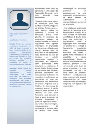 Faturamento, tanto vindo da
solicitação de uma Exceção de
Negociação Comercial como
uma Correção para
Faturamento.
3) Gestão de Contratos Legais.
As solicitações para área
Jurídico Consultivo, chegavam
de diversas formas, como e-
mail, telefone, malote ou
presencial. O controle da
solicitação estava numa
planilha. O repositório de
documentos estavam as
imagens de todos os contratos
digitalizados com algumas
informações de propriedade
de documento, utilizado para
buscas. Nenhum dado da
solicitação e do atendimento
desta solicitação até que se
tornasse um contrato
devidamente assinado e
digitalizado, era registrado
como propriedade deste
documento no repositório. O
grande desafio desta iniciativa
foi automatizar este processo,
gravando documentos em
anexo ao fluxo diretamente no
repositório, transformando as
informações do fluxo em
propriedade dos documentos
em anexo e migrando todo o
histórico de documentos do
repositório anterior. O grande
benefício deste processo é a
utilização de uma única
ferramenta para controlar o
fluxo e para armazenar os
contratos, aumentando o
poder de organização interna,
acuracidade das informações,
reaproveitamento de
documentos e modelos, além
de permitir uma rápida
identificação da solicitação
permitindo um
posicionamento ou uma
intervenção. No futuro próximo
os KPI’s poderão ser
automatizados e
acompanhados em tempo real
na ferramenta.
4) As solicitações para área de
Serviços de Marketing eram
encaminhadas através de e-
mail anexado um formulário
em MS-Excel. O desafio deste
fluxo era uniformizar o
procedimento desde a
negociação e/ou concepção
do produto até a entrega e
faturamento, respeitando
todas particularidades
solicitadas pelo cliente. O
ganho desta automatização é
possibilitar a rápida
rastreabilidade, facilitar o
controle de qualidade de cada
execução, promover a fácil
comunicação entre todas as
partes envolvidas e ter mais
acuracidade nos SLA’s de
cada passo do processo.
Conforme amadurecimento
deste processo será possível
implementações de várias
melhorias como por exemplo,
integração com repositório de
documentos.
Entrevistada: Graziela Perim
Feller
Área: Gestão e Compliance
Solução: Revisão dos processos
modeladores juntamente com
todas as áreas envolvidas no
fluxo e implementação de um
processo automatizado,
integrado com um repositório de
documentos. Extinção do fluxo
por e-mail, dos formulários
estáticos anexados e da
dificuldade no acesso de
informações de outros sistemas.
Resultado: Maior controle dos
processos internos,
possibilitando melhor
assertividade nos SLA’s.
Capacidade de monitorar o
andamento das atividades,
rastreabilidade das ações e
informações de cada solicitação,
registrando dados para extração
de KPI históricas
 