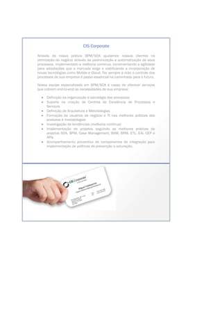 CIS Corporate
Através de nossa prática BPM/SOA ajudamos nossos clientes na
otimização do negócio através da padronização e automatização de seus
processos, implementado a melhoria contínua, incrementando a agilidade
para adaptações que o mercado exige e viabilizando a incorporação de
novas tecnologias como Mobile e Cloud. Ter sempre à mão o controle dos
processos de sua empresa é passo essencial na caminhada para o futuro.
Nossa equipe especializada em BPM/SOA é capaz de oferecer serviços
que cobrem end-to-end as necessidades de sua empresa:
• Definição da organização e estratégia dos processos
• Suporte na criação de Centros de Excelência de Processos e
Serviços
• Definição de Arquitetura e Metodologias
• Formação de usuários de negócio e TI nas melhores práticas dos
produtos e metodologias
• Investigação de tendências (melhoria contínua)
• Implementação de projetos seguindo as melhores práticas de
projetos SOA, BPM, Case Management, BAM, BRM, ETL, EAI, CEP e
APIs
• Acompanhamento preventivo de componentes de integração para
implementação de políticas de prevenção a saturação.
 