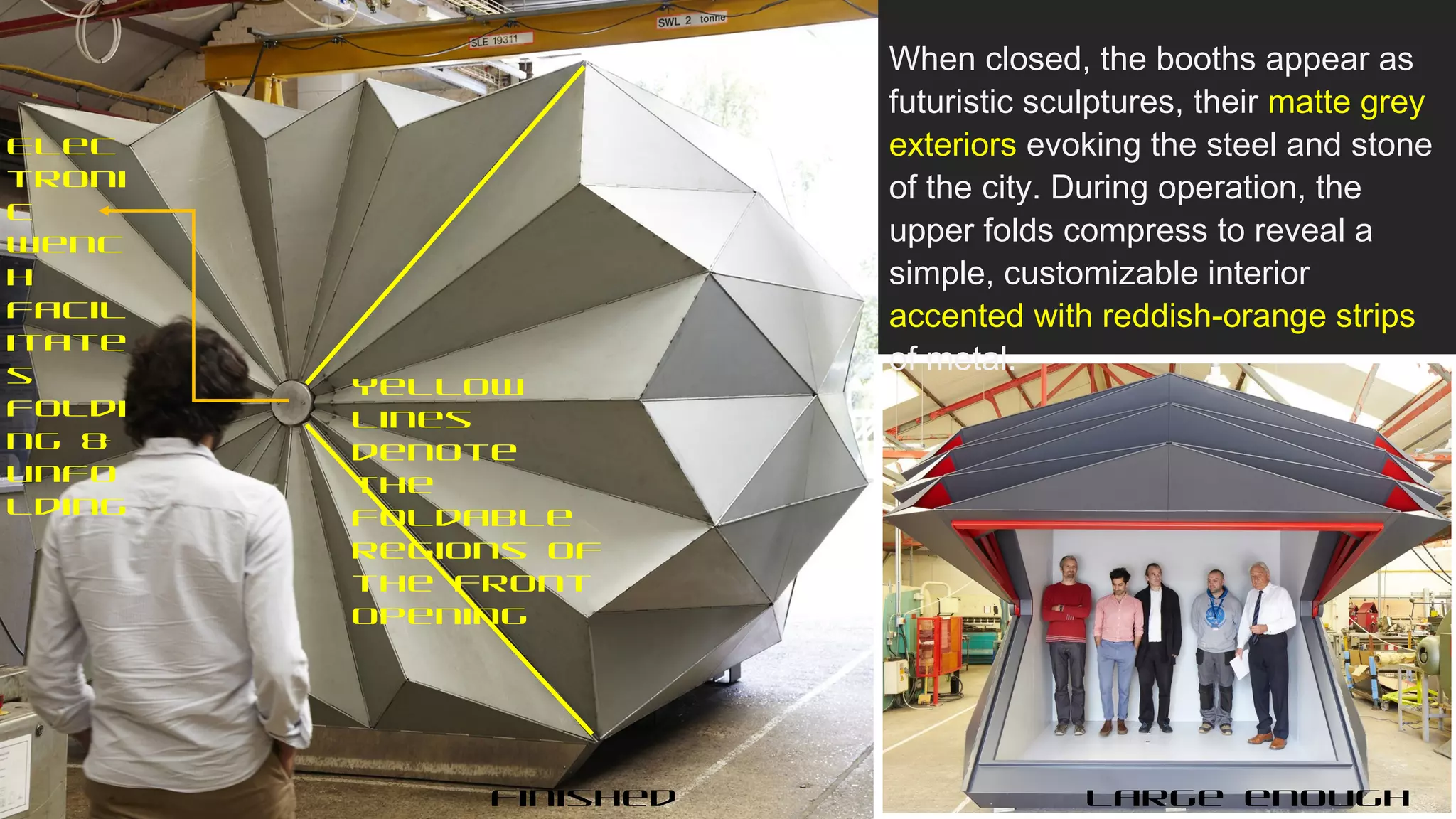 Finished Large enough
Yellow
lines
denote
the
foldable
regions of
the front
opening
Elec
troni
c
Wenc
h
facil
itate
s
foldi
ng &
unfo
lding
When closed, the booths appear as
futuristic sculptures, their matte grey
exteriors evoking the steel and stone
of the city. During operation, the
upper folds compress to reveal a
simple, customizable interior
accented with reddish-orange strips
of metal.
 