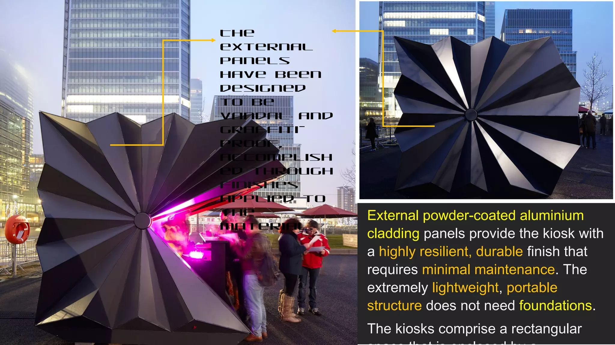 External powder-coated aluminium
cladding panels provide the kiosk with
a highly resilient, durable finish that
requires minimal maintenance. The
extremely lightweight, portable
structure does not need foundations.
The kiosks comprise a rectangular
The
external
panels
have been
designed
to be
vandal and
graffiti-
proof,
accomplish
ed through
finishes
applied to
the
material.
 
